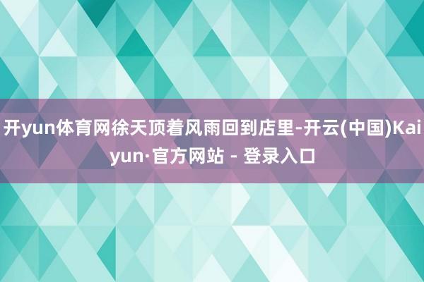 开yun体育网徐天顶着风雨回到店里-开云(中国)Kaiyun·官方网站 - 登录入口