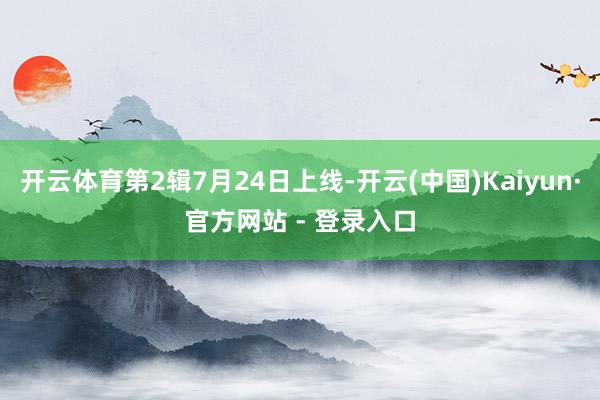 开云体育第2辑7月24日上线-开云(中国)Kaiyun·官方网站 - 登录入口