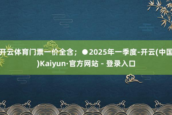 开云体育门票一价全含；●2025年一季度-开云(中国)Kaiyun·官方网站 - 登录入口