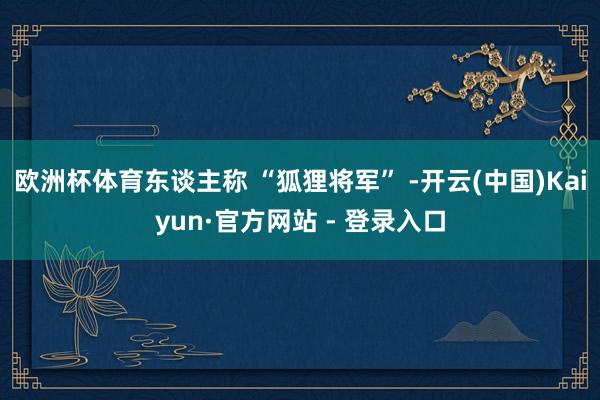 欧洲杯体育东谈主称 “狐狸将军” -开云(中国)Kaiyun·官方网站 - 登录入口
