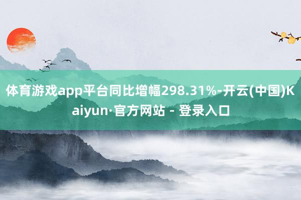 体育游戏app平台同比增幅298.31%-开云(中国)Kaiyun·官方网站 - 登录入口