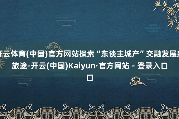 开云体育(中国)官方网站探索“东谈主城产”交融发展新旅途-开云(中国)Kaiyun·官方网站 - 登录入口