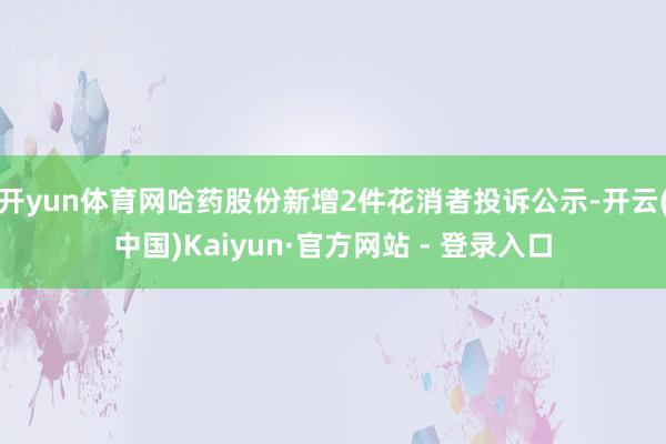 开yun体育网哈药股份新增2件花消者投诉公示-开云(中国)Kaiyun·官方网站 - 登录入口