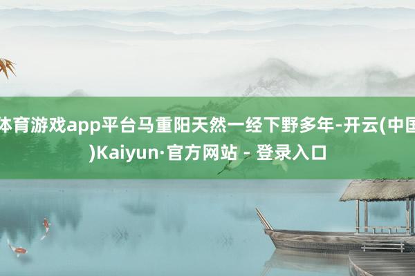 体育游戏app平台马重阳天然一经下野多年-开云(中国)Kaiyun·官方网站 - 登录入口
