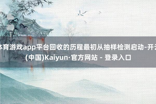 体育游戏app平台回收的历程最初从抽样检测启动-开云(中国)Kaiyun·官方网站 - 登录入口