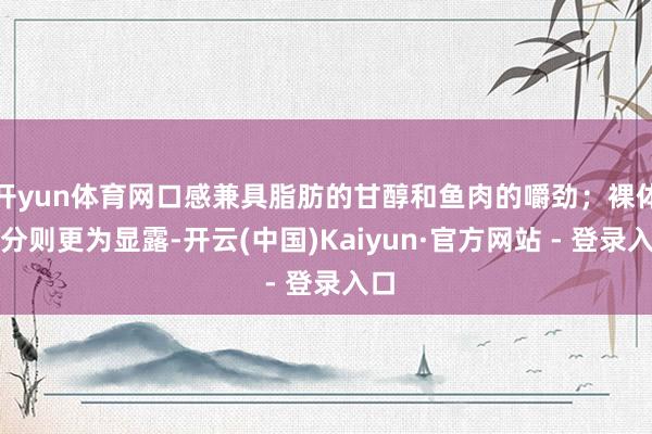 开yun体育网口感兼具脂肪的甘醇和鱼肉的嚼劲；裸体部分则更为显露-开云(中国)Kaiyun·官方网站 - 登录入口