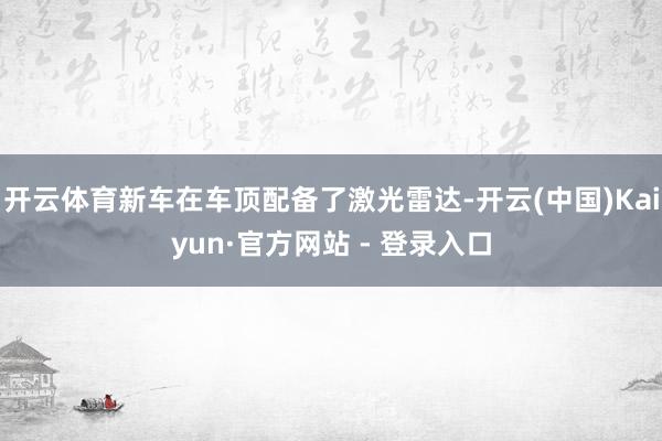 开云体育新车在车顶配备了激光雷达-开云(中国)Kaiyun·官方网站 - 登录入口