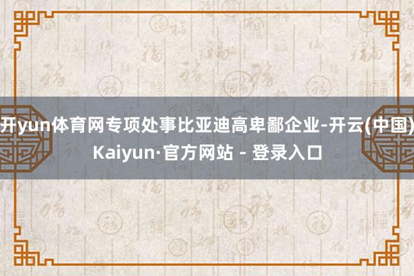 开yun体育网专项处事比亚迪高卑鄙企业-开云(中国)Kaiyun·官方网站 - 登录入口