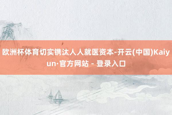 欧洲杯体育切实镌汰人人就医资本-开云(中国)Kaiyun·官方网站 - 登录入口