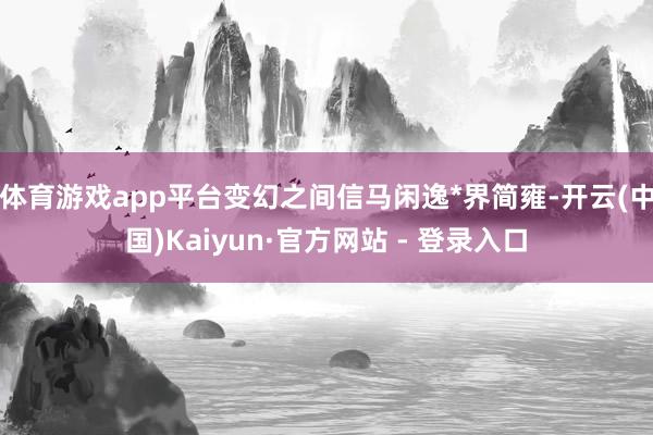 体育游戏app平台变幻之间信马闲逸*界简雍-开云(中国)Kaiyun·官方网站 - 登录入口