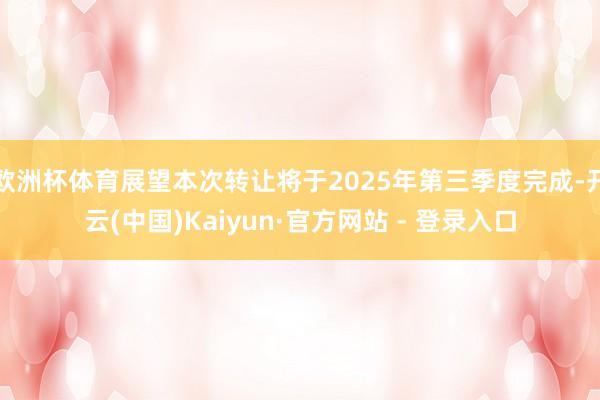 欧洲杯体育展望本次转让将于2025年第三季度完成-开云(中国)Kaiyun·官方网站 - 登录入口
