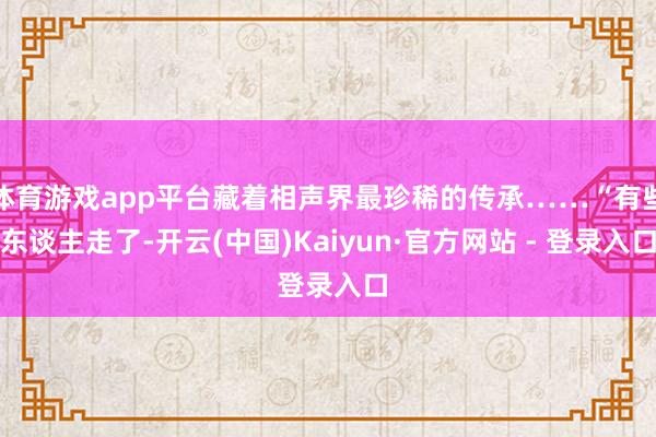 体育游戏app平台藏着相声界最珍稀的传承……“有些东谈主走了-开云(中国)Kaiyun·官方网站 - 登录入口