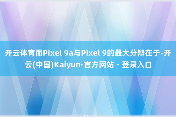 开云体育而Pixel 9a与Pixel 9的最大分辩在于-开云(中国)Kaiyun·官方网站 - 登录入口