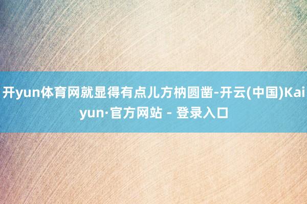 开yun体育网就显得有点儿方枘圆凿-开云(中国)Kaiyun·官方网站 - 登录入口