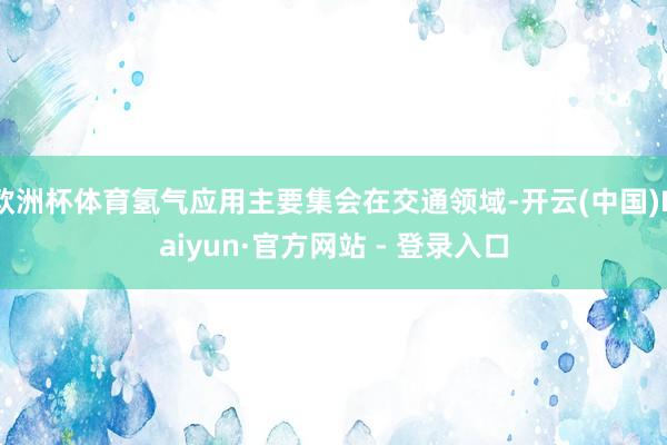 欧洲杯体育氢气应用主要集会在交通领域-开云(中国)Kaiyun·官方网站 - 登录入口