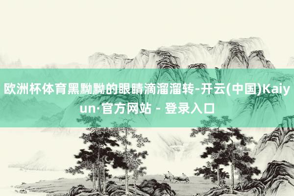 欧洲杯体育黑黝黝的眼睛滴溜溜转-开云(中国)Kaiyun·官方网站 - 登录入口