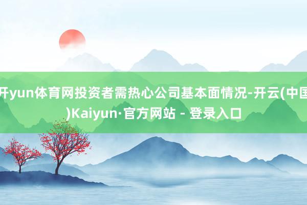 开yun体育网投资者需热心公司基本面情况-开云(中国)Kaiyun·官方网站 - 登录入口