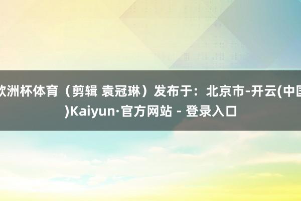 欧洲杯体育（剪辑 袁冠琳）发布于：北京市-开云(中国)Kaiyun·官方网站 - 登录入口