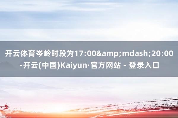 开云体育岑岭时段为17:00&mdash;20:00-开云(中国)Kaiyun·官方网站 - 登录入口