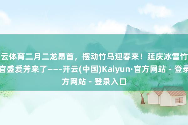 开云体育二月二龙昂首，摆动竹马迎春来！延庆冰雪竹马统一官盛爱芳来了——-开云(中国)Kaiyun·官方网站 - 登录入口