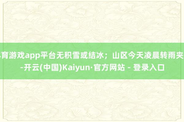 体育游戏app平台无积雪或结冰；山区今天凌晨转雨夹雪-开云(中国)Kaiyun·官方网站 - 登录入口