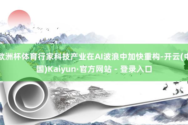 欧洲杯体育行家科技产业在AI波浪中加快重构-开云(中国)Kaiyun·官方网站 - 登录入口