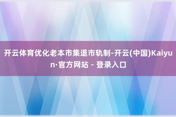 开云体育优化老本市集退市轨制-开云(中国)Kaiyun·官方网站 - 登录入口