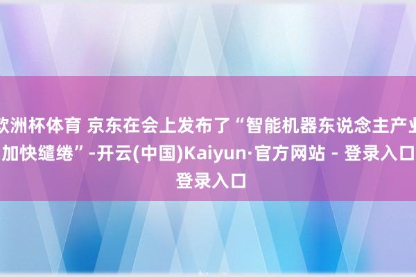 欧洲杯体育 京东在会上发布了“智能机器东说念主产业加快缱绻”-开云(中国)Kaiyun·官方网站 - 登录入口
