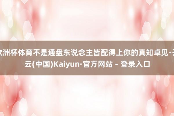 欧洲杯体育不是通盘东说念主皆配得上你的真知卓见-开云(中国)Kaiyun·官方网站 - 登录入口