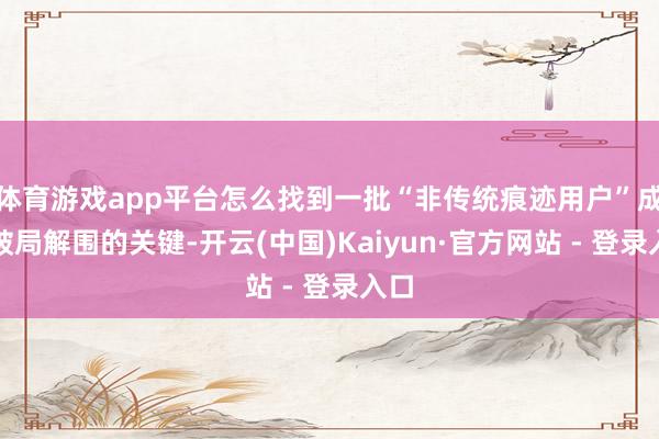 体育游戏app平台怎么找到一批“非传统痕迹用户”成为破局解围的关键-开云(中国)Kaiyun·官方网站 - 登录入口