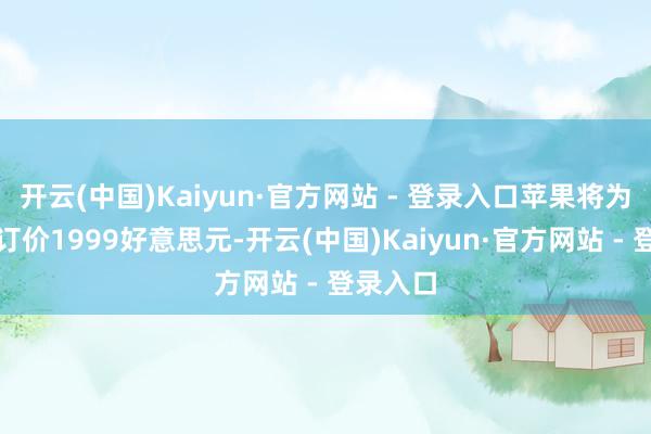 开云(中国)Kaiyun·官方网站 - 登录入口苹果将为折叠屏订价1999好意思元-开云(中国)Kaiyun·官方网站 - 登录入口