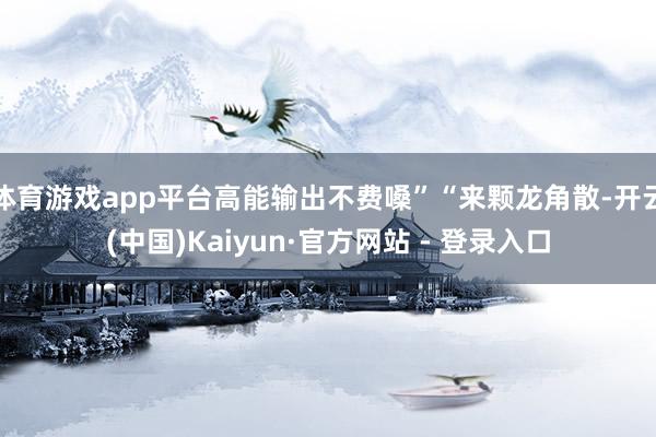 体育游戏app平台高能输出不费嗓”“来颗龙角散-开云(中国)Kaiyun·官方网站 - 登录入口