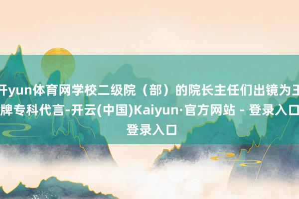 开yun体育网学校二级院（部）的院长主任们出镜为王牌专科代言-开云(中国)Kaiyun·官方网站 - 登录入口