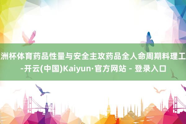 欧洲杯体育药品性量与安全主攻药品全人命周期料理工夫-开云(中国)Kaiyun·官方网站 - 登录入口