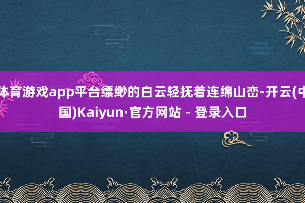 体育游戏app平台缥缈的白云轻抚着连绵山峦-开云(中国)Kaiyun·官方网站 - 登录入口
