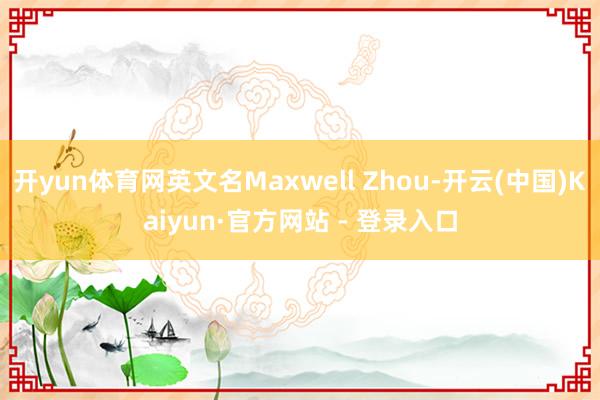 开yun体育网英文名Maxwell Zhou-开云(中国)Kaiyun·官方网站 - 登录入口