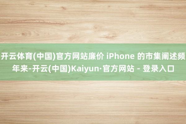 开云体育(中国)官方网站廉价 iPhone 的市集阐述频年来-开云(中国)Kaiyun·官方网站 - 登录入口