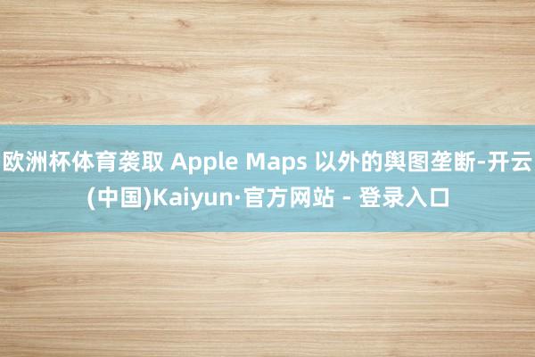 欧洲杯体育袭取 Apple Maps 以外的舆图垄断-开云(中国)Kaiyun·官方网站 - 登录入口