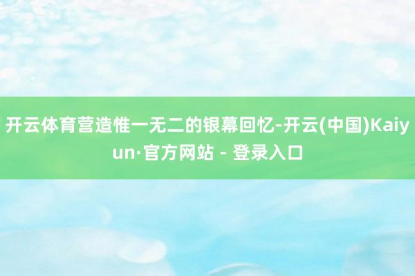 开云体育营造惟一无二的银幕回忆-开云(中国)Kaiyun·官方网站 - 登录入口