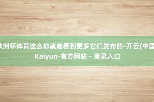 欧洲杯体育这么你就能看到更多它们发布的-开云(中国)Kaiyun·官方网站 - 登录入口