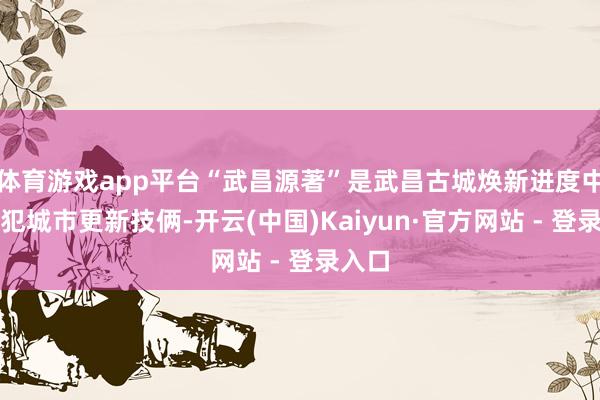 体育游戏app平台“武昌源著”是武昌古城焕新进度中的进犯城市更新技俩-开云(中国)Kaiyun·官方网站 - 登录入口