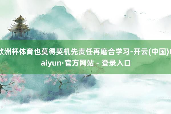 欧洲杯体育也莫得契机先责任再磨合学习-开云(中国)Kaiyun·官方网站 - 登录入口