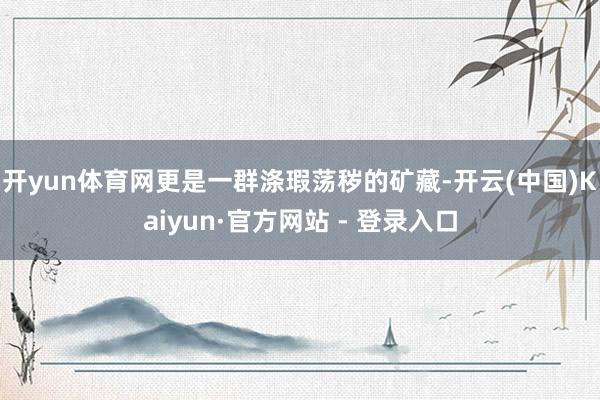 开yun体育网更是一群涤瑕荡秽的矿藏-开云(中国)Kaiyun·官方网站 - 登录入口