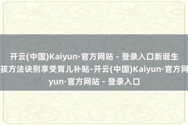 开云(中国)Kaiyun·官方网站 - 登录入口新诞生孩子均可按三孩方法诀别享受育儿补贴-开云(中国)Kaiyun·官方网站 - 登录入口