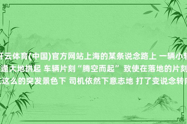 开云体育(中国)官方网站上海的某条说念路上 　　一辆小轿车宽泛行驶中 　　遽然遭逢大地拱起 　　车辆片刻“腾空而起” 　　致使在落地的片刻 　　还擦出了火星子！   　　在这么的突发景色下 　　司机依然下意志地 　　打了变说念转向灯 　　完成了一次号称 　　教科书式的“空中变说念”！   　　网友纷纷留言 　　上海司机对转向灯的抓着 　　依然刻进了DNA   　　上海东说念主 　　“骑自行车转弯还