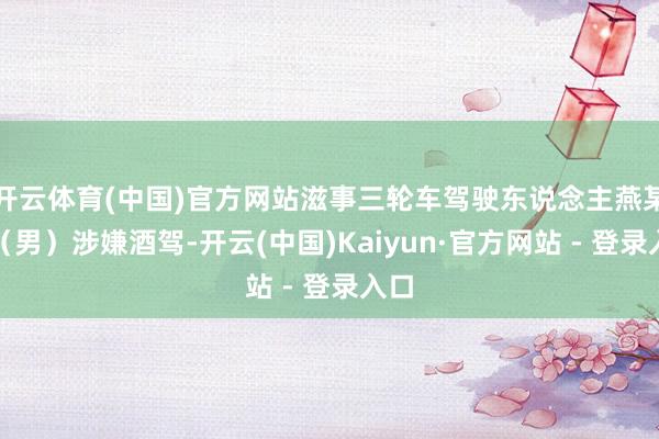开云体育(中国)官方网站滋事三轮车驾驶东说念主燕某某（男）涉嫌酒驾-开云(中国)Kaiyun·官方网站 - 登录入口