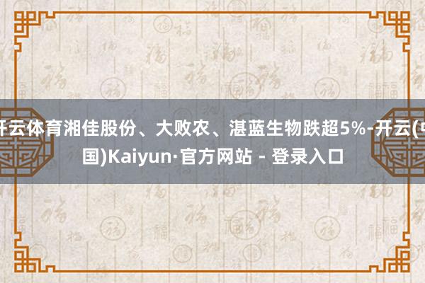 开云体育湘佳股份、大败农、湛蓝生物跌超5%-开云(中国)Kaiyun·官方网站 - 登录入口