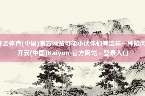开云体育(中国)官方网站可能小伙伴们有这样一种疑问-开云(中国)Kaiyun·官方网站 - 登录入口
