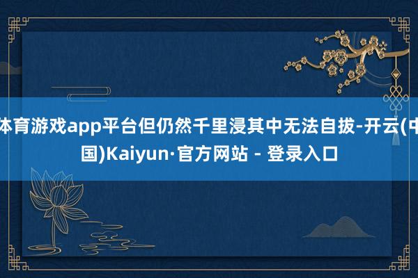 体育游戏app平台但仍然千里浸其中无法自拔-开云(中国)Kaiyun·官方网站 - 登录入口