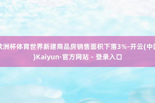 欧洲杯体育世界新建商品房销售面积下落3%-开云(中国)Kaiyun·官方网站 - 登录入口